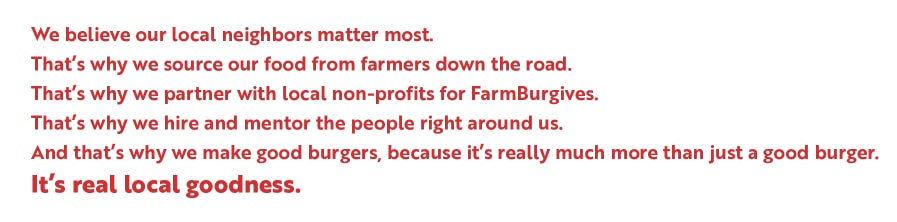 We believe our local neighbors matter most.
That’s why we source our food from farmers down the road.
That’s why we partner with local non-profits for FarmBurgives.
That’s why we hire and mentor the people right around us.
And that’s why we make good burgers, because it’s really much more than just a good burger.
It’s real local goodness.